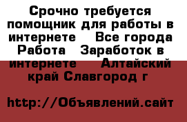 Срочно требуется помощник для работы в интернете. - Все города Работа » Заработок в интернете   . Алтайский край,Славгород г.